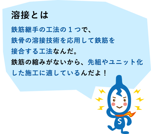 溶接とは　鉄筋継手の工法の1つで、鉄骨の溶接技術を応用して鉄筋を接合する工法なんだ。鉄筋の縮みがないから、先組やユニット化した施工に適しているんだよ！