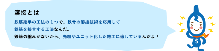 溶接とは　鉄筋継手の工法の1つで、鉄骨の溶接技術を応用して鉄筋を接合する工法なんだ。鉄筋の縮みがないから、先組やユニット化した施工に適しているんだよ！
