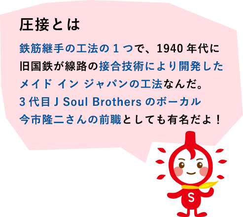 圧接とは　鉄筋継手の工法の1つで、1940年代に旧国鉄が線路の擑合技術により開発したメイド イン ジャパンの工法なんだ。3代目J Soul Brothersのボーカル今市隆二さんの前職としても有名だよ！