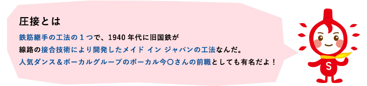 圧接とは　鉄筋継手の工法の1つで、1940年代に旧国鉄が線路の擑合技術により開発したメイド イン ジャパンの工法なんだ。3代目J Soul Brothersのボーカル今市隆二さんの前職としても有名だよ！